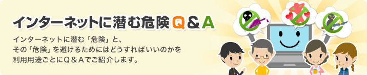 インターネットに潜む危険Q&A　インターネットに潜む「危険」と、その「危険」を避けるためにはどうすればいいのかを利用用途ごとにＱ＆Ａでご紹介します。