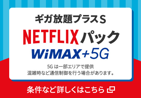 ギガ放題プラスS NETFLIXパック WiMAX +5G 5Gは一部エリアで提供 混雑時など通信制御を行う場合があります。条件など詳しくはこちら