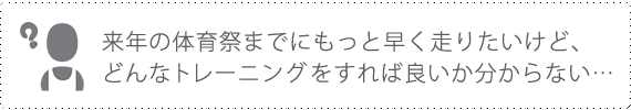 来年の体育祭までにもっと早く走りたいけど、どんなトレーニングをすれば良いかわからない･･･