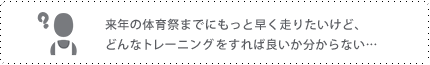 来年の体育祭までにもっと早く走りたいけど、どんなトレーニングをすれば良いかわからない･･･