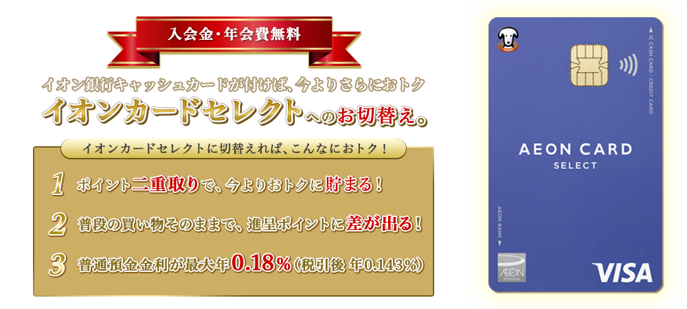 入会金・年会費無料 イオン銀行キャッシュカードが付けば、今よりさらにおトク イオンカードセレクトへのお切替え。 イオンカードセレクトに切替えれば、こんなにおトク！ 1.ポイント二重取りで、今よりおトクに貯まる！ 2.普段の買い物そのままで、進呈ポイントに差が出る！ 3.普通預金金利が最大年0.18％（税引後　年0.143％）