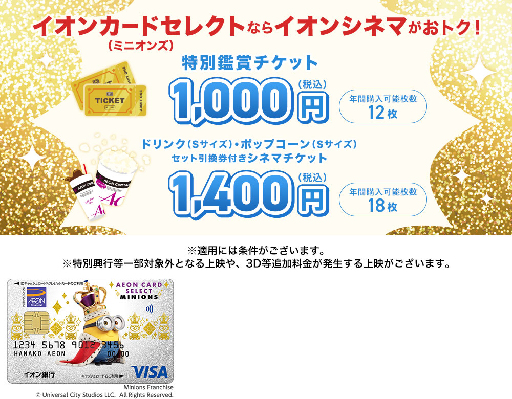 イオンカードセレクト（ミニオンズ）ならイオンシネマがおトク！ 特別鑑賞チケット 1,000円（税込） 年間購入可能枚数 12枚 ドリンク（Sサイズ）・ポップコーン（Sサイズ）セット引換券付きシネマチケット 1,400円（税込） 年間購入可能枚数18枚 ※適用には条件がございます。 ※特別興行等一部対象外となる上映や、3D等追加料金が発生する上映がございます。