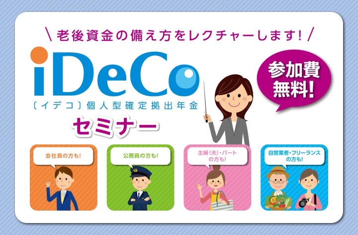 老後資金の備え方をレクチャーします！ iDeCo〔イデコ〕個人型確定拠出年金セミナー 参加費無料！ 会社員の方も！ 公務員の方も！ 主婦（夫）・パートの方も！ 自営業者・フリーランスの方も！