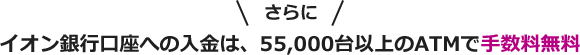 さらに イオン銀行口座への入金は、55,000台以上のATMで手数料無料