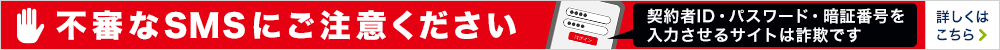 不審なSMSにご注意ください 契約者ID・パスワード・暗証番号を入力させるサイトは詐欺です 詳しくはこちら