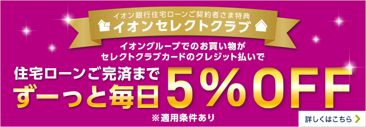 イオン銀行住宅ローンご契約者さま特典 イオンセレクトクラブ イオングループでのお買い物がセレクトクラブカードのクレジット払いで住宅ローンご完済までずーっと毎日5％OFF ※適用条件あり 詳しくはこちら