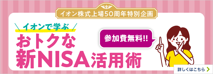 イオン株式上場50周年特別企画 参加費無料！！ イオンで学ぶ おトクな新NISA活用術 詳しくはこちら