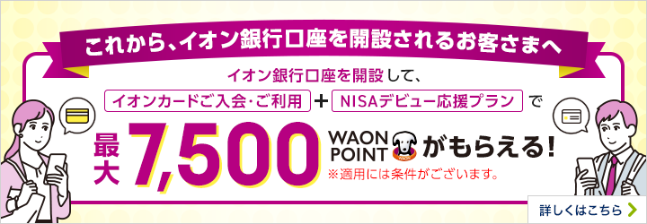 これから、イオン銀行口座を開設されるお客さまへ イオン銀行口座を開設して、「イオンカードご入会・ご利用」+「NISAデビュー応援プラン」で最大7,500WAON POINTがもらえる! ※適用には条件がございます。