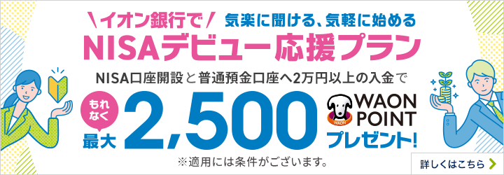 イオン銀行で 気楽に聞ける、気軽に始めるNISAデビュー応援プラン NISA口座開設と普通預金口座へ2万円以上の入金でもれなく最大2,500WAON POINTプレゼント！ ※適用には条件がございます。 詳しくはこちら