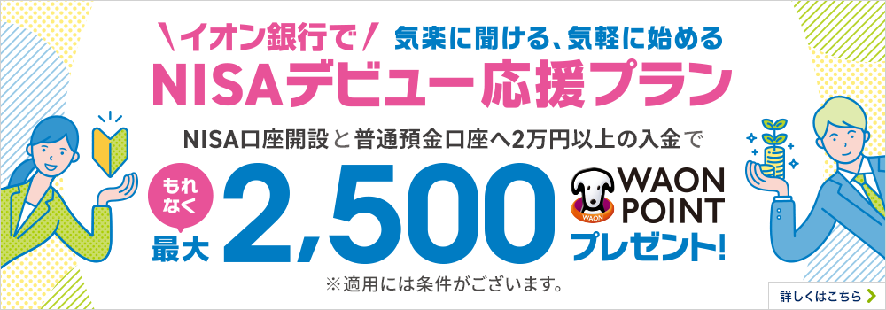 気楽に聞ける、気軽に始める イオン銀行でNISAデビュー応援プラン NISA口座開設と普通預金口座へ2万円以上の入金でもれなく最大2,500WAON POINTプレゼント！ ※適用には条件がございます。詳しくはこちら