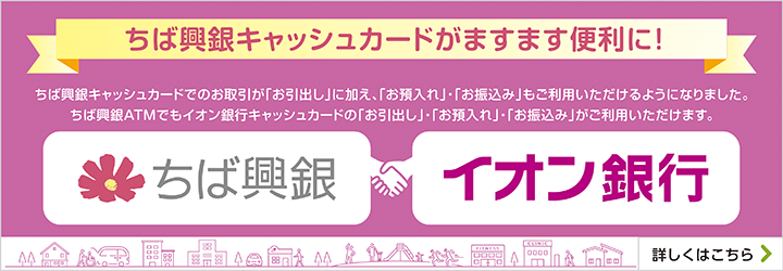 ちば興銀キャッシュカードがますます便利に！ちば興銀キャッシュカードでのお取引が「お引出し」に加え、「お預入れ」・「お振込み」もご利用いただけるようになりました。ちば興銀ATMでもイオン銀行キャッシュカードの「お引出し」・「お預入れ」・「お振込み」がご利用いただけます。詳しくはこちら