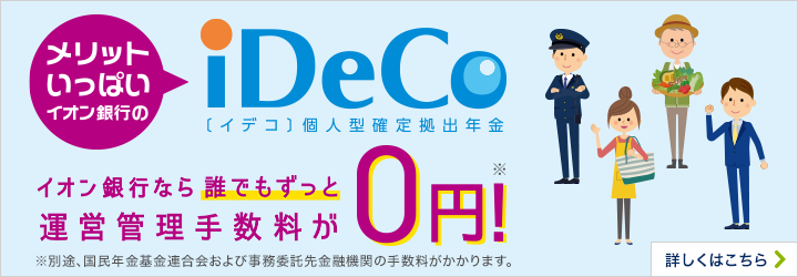 メリットいっぱい イオン銀行のiDeCo〔イデコ〕個人型確定拠出年金 イオン銀行なら誰でもずっと運営管理手数料が0円！※ ※別途、国民年金基金連合会および事務委託先金融機関の手数料がかかります。 詳しくはこちら