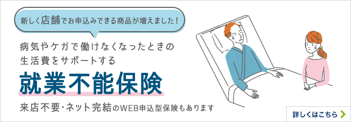 新しく店舗でお申込みできる商品が増えました！病気やケガで働けなくなったときの生活費をサポートする 就業不能保険 来店不要・ネット完結のWEB申込型保険もあります 詳しくはこちら