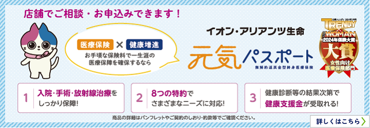 店舗でご相談・お申込みできます！ 医療保険×健康増進 お手頃な保険料で一生涯の医療保障を確保するなら イオン・アリアンツ生命 元気パスポート 無解約返戻金型終身医療保険 1. 入院・手術・放射線治療をしっかり保障！ 2. 8つの特約でさまざまなニーズに対応！ 3. 健康診断等の結果次第で健康支援金が受け取れる！ 商品の詳細はパンフレットやご契約のしおり・約款等でご確認ください。  詳しくはこちら