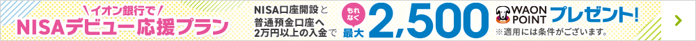 イオン銀行でNISAデビュー応援プラン NISA口座開設と普通預金口座へ2万円以上の入金でもれなく最大2,500WAON POINTプレゼント！ ※適用には条件がございます。