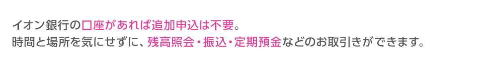 イオン銀行の口座があればインターネットバンキングの追加申込は不要。時間と場所を気にせずに、残高照会・振込・定期預金などのお取引きができます。