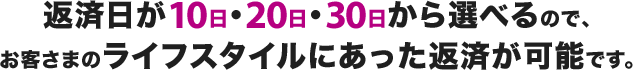 返済日が10日・20日・30日から選べるので、お客さまのライフスタイルにあった返済が可能です。