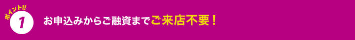 ポイント1 お申込みからご融資までご来店不要！