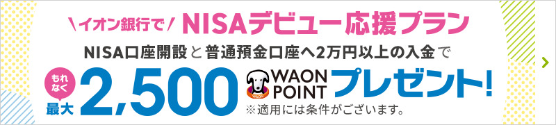 イオン銀行でNISAデビュー応援プラン NISA口座開設と普通預金口座へ2万円以上の入金でもれなく最大2,500WAON POINTプレゼント！ ※適用には条件がございます。