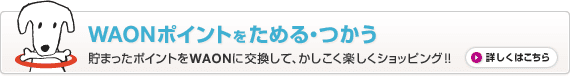 WAONポイントをためる・つかう 貯まったポイントをWAONに交換して、かしこく楽しくショッピング！！ 詳しくはこちら