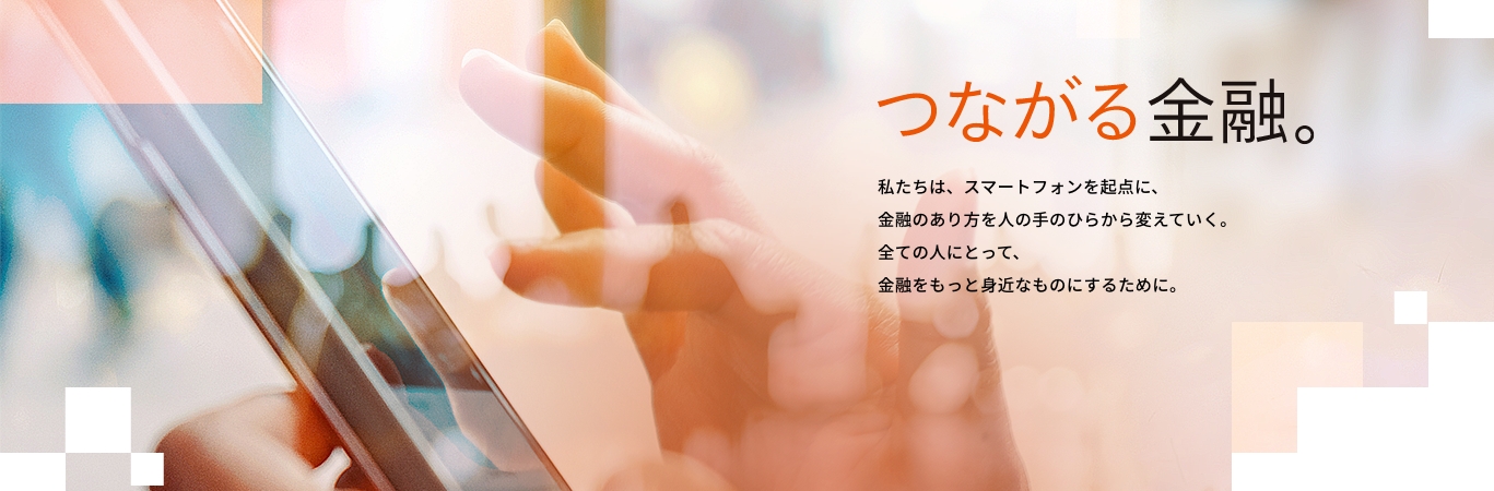 つながる金融。私たちは、スマートフォンを起点に、金融のあり方を人の手のひらから変えていく。全ての人にとって、金融をもっと身近なものにするために。