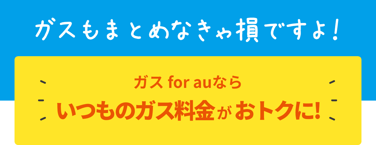 ガスもまとめなきゃ損ですよ！ガス for auならいつものガス料金がおトクに!