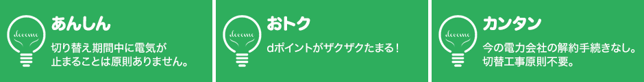 あんしん：切り替え期間中に電気が止まることは原則ありません。おトク：dポイントがザクザクたまる！カンタン：今の電力会社の解約手続きなし。切替工事原則不要。