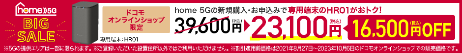 home 5G BIG SALE ドコモオンラインショップ限定 home 5Gの新規購入・お申込みで専用端末のHR01がおトク！ 39,600円（税込）→23,100円（税込） 16,500円（税込）OFF ※5Gの提供エリアは一部に限られます。 ※ご登録いただいた設置住所以外ではご利用いただけません。 ※割引適用前価格は2021年8月27日～2023年10月6日のドコモオンラインショップでの販売価格です。