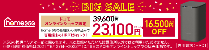 home 5G BIG SALE ドコモオンラインショップ限定 home 5Gの新規購入・お申込みで専用端末のHR01がおトク！ 39,600円（税込）→23,100円（税込） 16,500円（税込）OFF ※5Gの提供エリアは一部に限られます。 ※ご登録いただいた設置住所以外ではご利用いただけません。 ※割引適用前価格は2021年8月27日～2023年10月6日のドコモオンラインショップでの販売価格です。