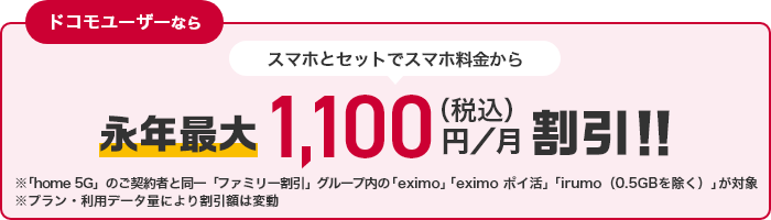 ドコモユーザーならスマホとセットでスマホ料金から永年最大1,100円（税込）／月割引！！※「home 5G」のご契約者と同一「ファミリー割引」グループ内の「eximo」「eximo ポイ活」「irumo（0.5GBを除く）」が対象※プラン・利用データ量により割引額は変動