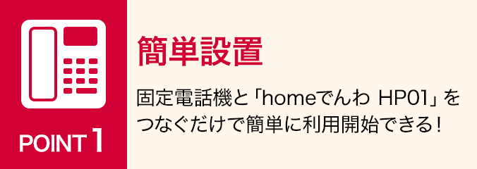 ポイント1：簡単設置：固定電話機と「homeでんわ HP01」をつなぐだけで簡単に利用開始できる！