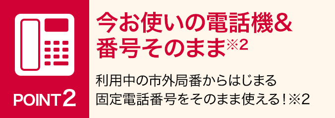 ポイント2：今お使いの電話機&番号そのまま※2：利用中の市外局番からはじまる固定電話番号をそのまま使える！ ※2