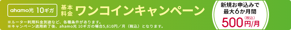 ahamo光 10ギガ 基本料金ワンコインキャンペーン 新規お申込みで最大6か月間 500円／月（税込） ※ルーター利用料金別途など、各種条件があります。 ※キャンペーン適用終了後、ahamo光 10ギガの場合5,610円／月（税込）となります。