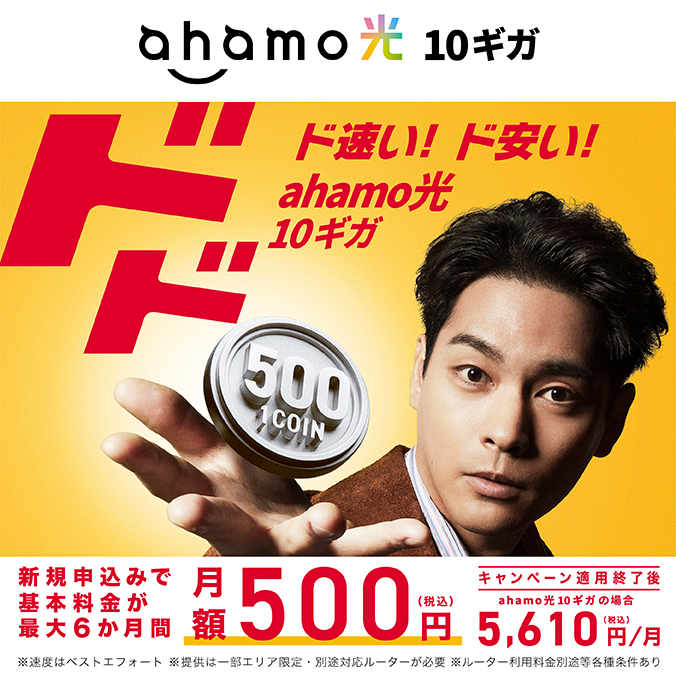 【ahamo光10ギガ】ド速い！ド安い！ahamo光10ギガ 新規申込みで基本料金が最大6か月間 月額500円（税込）※速度はベストエフォート ※提供は一部エリア限定・別途対応ルーターが必要 ※ルーター利用料金別途等各種条件あり キャンペーン適用終了後 ahamo光 10ギガの場合5,610円／月（税込）