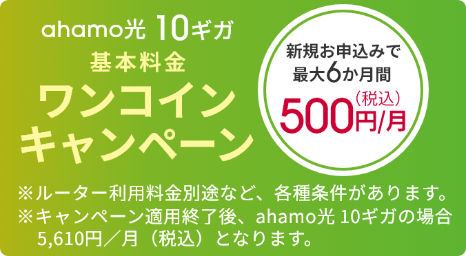 ahamo光 10ギガ 基本料金ワンコインキャンペーン 新規お申込みで最大6か月間 500円／月（税込） ※ルーター利用料金別途など、各種条件があります。 ※キャンペーン適用終了後、ahamo光 10ギガの場合5,610円／月（税込）となります。