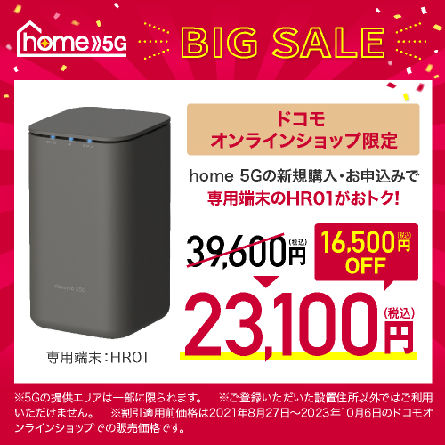 home 5G BIG SALE ドコモオンラインショップ限定 home 5Gの新規購入・お申込みで専用端末のHR01がおトク！ 39,600円（税込）→23,100円（税込） 16,500円（税込）OFF ※5Gの提供エリアは一部に限られます。 ※ご登録いただいた設置住所以外ではご利用いただけません。 ※割引適用前価格は2021年8月27日～2023年10月6日のドコモオンラインショップでの販売価格です。