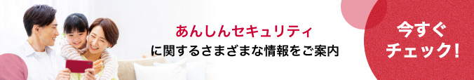 あんしんセキュリティに関するさまざまな情報をご案内　今すぐチェック！