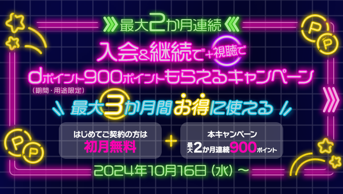 最大2か月連続 入会＆継続で＋視聴でdポイント（期間・用途限定）900ポイントもらえるキャンペーン 最大3か月間お得に使える はじめてご契約の方は初月無料＋本キャンペーン最大2か月連続900ポイント 2024年10月16日（水）～