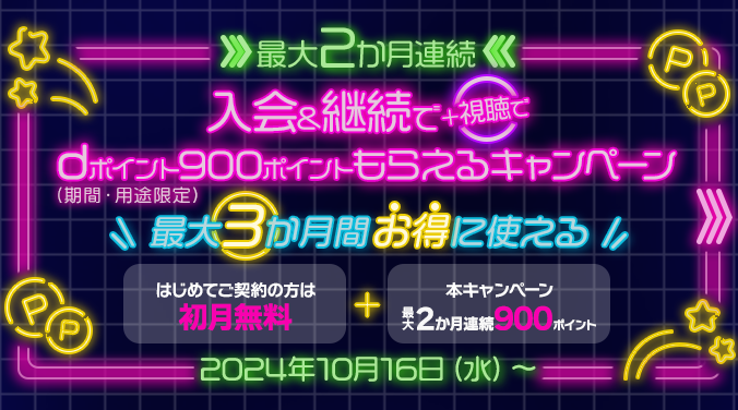 最大2か月連続 入会＆継続で＋視聴でdポイント（期間・用途限定）900ポイントもらえるキャンペーン 最大3か月間お得に使える はじめてご契約の方は初月無料＋本キャンペーン最大2か月連続900ポイント 2024年10月16日（水）～