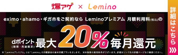 爆上げ×Lemino eximo・ahamo・ギガホをご契約ならLeminoプレミアム月額利用料（税込み）のdポイント（期間・用途限定）最大20％毎月還元 ※「Leminoプレミアム」とは「Lemino」の月額下記の基本定額プランをさします。※本施策の適用条件がございます。詳細はリンク先の詳細ページをご確認ください。 詳細はこちら