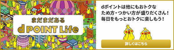 まだまだある d POINT Life dポイントはほかにもおトクなため方・つかい方が盛りだくさん！毎日をもっとおトクに楽しもう！ 詳しくはこちら