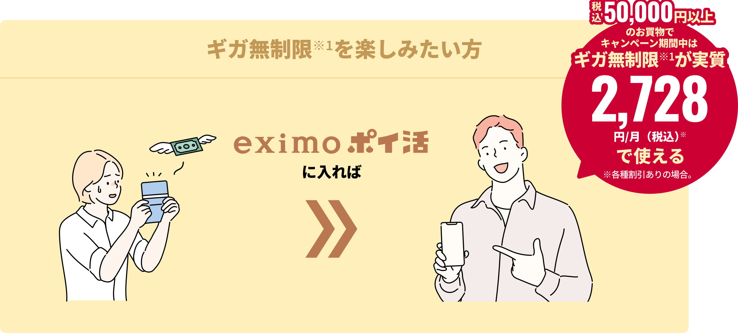 ギガ無制限※1を楽しみたい方 eximo ポイ活に入れば 税込50,000円以上のお買物でキャンペーン期間中は、ギガ無制限が実質2,728円/月（税込）※で使える ※各種割引ありの場合