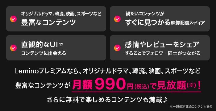 オリジナルドラマ、韓流、映画、スポーツなど豊富なコンテンツ 観たいコンテンツがすぐに見つかる映像配信メディア 直観的なUIでコンテンツに出会える 感情やレビューをシェアすることでフォロワー同士がつながる Leminoプレミアムなら、オリジナルドラマ、韓流、映画、スポーツなど豊富なコンテンツが月額990円（税込）で見放題（※）！ さらに無料で楽しめるコンテンツも満載♪ ※一部個別課金コンテンツあり