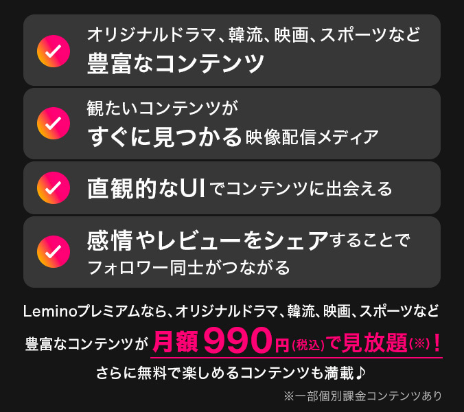 オリジナルドラマ、韓流、映画、スポーツなど豊富なコンテンツ 観たいコンテンツがすぐに見つかる映像配信メディア 直観的なUIでコンテンツに出会える 感情やレビューをシェアすることでフォロワー同士がつながる Leminoプレミアムなら、オリジナルドラマ、韓流、映画、スポーツなど豊富なコンテンツが月額990円（税込）で見放題（※）！ さらに無料で楽しめるコンテンツも満載♪ ※一部個別課金コンテンツあり