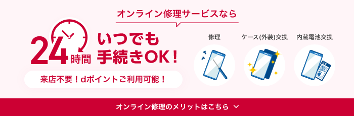 オンライン修理サービスなら24時間いつでも手続きOK！ 来店不要！dポイントご利用可能！ 修理、ケース（外装）交換、内蔵電池交換 オンライン修理のメリットはこちら