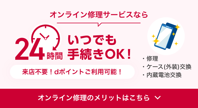 オンライン修理サービスなら24時間いつでも手続きOK！ 来店不要！dポイントご利用可能！ 修理、ケース（外装）交換、内蔵電池交換 オンライン修理のメリットはこちら