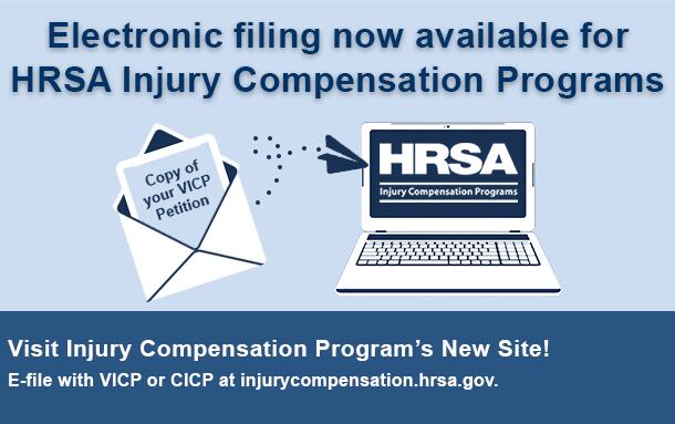 Electronic filing now available for HRSA Injury Compensation Programs. Visit Injury Compensation Program's New Site! E-file with VICP or CICP at injurycompensation.hrsa.gov