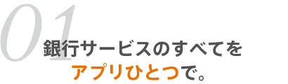 01 銀行サービスのすべてをアプリひとつで。