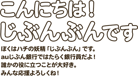 こんにちは！じぶんぶんです ぼくはハチの妖精「じぶんぶん」です。auじぶん銀行ではたらく銀行員だよ！誰かの役に立つことが大好き。みんな応援よろしくね！