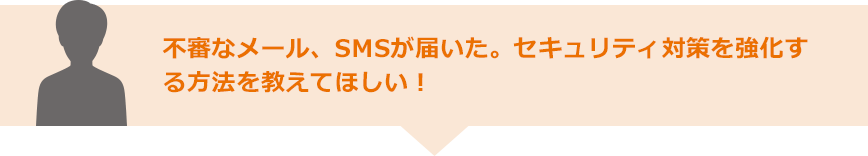 不審なメール、SMSが届いた。セキュリティ対策を強化する方法を教えてほしい！